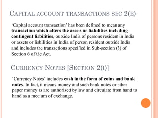CURRENCY NOTES [SECTION 2(I)]
‘Capital account transaction’ has been defined to mean any
transaction which alters the assets or liabilities including
contingent liabilities, outside India of persons resident in India
or assets or liabilities in India of person resident outside India
and includes the transactions specified in Sub-section (3) of
Section 6 of the Act.
CAPITAL ACCOUNT TRANSACTIONS SEC 2(E)
‘Currency Notes’ includes cash in the form of coins and bank
notes. In fact, it means money and such bank notes or other
paper money as are authorised by law and circulate from hand to
hand as a medium of exchange.
 