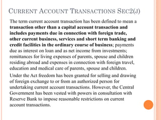 CURRENT ACCOUNT TRANSACTIONS SEC2(J)
The term current account transaction has been defined to mean a
transaction other than a capital account transaction and
includes payments due in connection with foreign trade,
other current business, services and short term banking and
credit facilities in the ordinary course of business; payments
due as interest on loan and as net income from investments;
remittances for living expenses of parents, spouse and children
residing abroad and expenses in connection with foreign travel,
education and medical care of parents, spouse and children.
Under the Act freedom has been granted for selling and drawing
of foreign exchange to or from an authorized person for
undertaking current account transactions. However, the Central
Government has been vested with powers in consultation with
Reserve Bank to impose reasonable restrictions on current
account transactions.
 