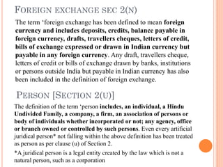 FOREIGN EXCHANGE SEC 2(N)
The term ‘foreign exchange has been defined to mean foreign
currency and includes deposits, credits, balance payable in
foreign currency, drafts, travellers cheques, letters of credit,
bills of exchange expressed or drawn in Indian currency but
payable in any foreign currency. Any draft, travellers cheque,
letters of credit or bills of exchange drawn by banks, institutions
or persons outside India but payable in Indian currency has also
been included in the definition of foreign exchange.
PERSON [SECTION 2(U)]
The definition of the term ‘person includes, an individual, a Hindu
Undivided Family, a company, a firm, an association of persons or
body of individuals whether incorporated or not; any agency, office
or branch owned or controlled by such persons. Even every artificial
juridical person* not falling within the above definition has been treated
as person as per clause (u) of Section 2.
*A juridical person is a legal entity created by the law which is not a
natural person, such as a corporation
 