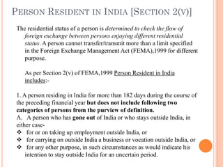 The residential status of a person is determined to check the flow of
foreign exchange between persons enjoying different residential
status. A person cannot transfer/transmit more than a limit specified
in the Foreign Exchange Management Act (FEMA),1999 for different
purpose.
As per Section 2(v) of FEMA,1999 Person Resident in India
includes:-
1. A person residing in India for more than 182 days during the course of
the preceding financial year but does not include following two
categories of persons from the purview of definition.
A. A person who has gone out of India or who stays outside India, in
either case-
❖ for or on taking up employment outside India, or
❖ for carrying on outside India a business or vocation outside India, or
❖ for any other purpose, in such circumstances as would indicate his
intention to stay outside India for an uncertain period.
PERSON RESIDENT IN INDIA [SECTION 2(V)]
 