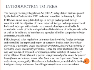 INTRODUCTION TO FERA
The Foreign Exchange Regulation Act (FERA) is legislation that was passed
by the Indian Parliament in 1973 and came into effect on January 1, 1974.
FERA was an act to regulate dealings in foreign exchange and foreign
securities with the objective of conservation of foreign exchange resources of
India and its proper utilization in the economic development of India. It
extended to whole of India and applied to all the citizens of India, outside India
as well as in India and to branches and agencies of Indian companies or body
corporates, outside India.
FERA imposed strict regulations on transactions involving foreign exchange
and controlled the import and export of currency. Unlike other laws where
everything is permitted unless specifically prohibited, under FERA nothing is
permitted unless specifically permitted. Hence the tenor and tone of the Act
was very drastic. It provided for imprisonment for violation of even a very
minor offense. Under this act, a person was presumed guilty unless he proved
himself innocent whereas under other laws, a person is presumed innocent
unless he is proven guilty. Therefore one had to be very careful while dealing in
foreign exchange and ensure that all legal compliances were carried out.
 