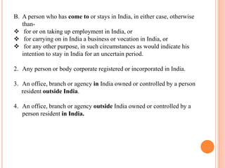 B. A person who has come to or stays in India, in either case, otherwise
than-
❖ for or on taking up employment in India, or
❖ for carrying on in India a business or vocation in India, or
❖ for any other purpose, in such circumstances as would indicate his
intention to stay in India for an uncertain period.
2. Any person or body corporate registered or incorporated in India.
3. An office, branch or agency in India owned or controlled by a person
resident outside India.
4. An office, branch or agency outside India owned or controlled by a
person resident in India.
 