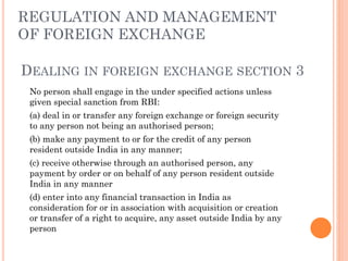 REGULATION AND MANAGEMENT
OF FOREIGN EXCHANGE
DEALING IN FOREIGN EXCHANGE SECTION 3
No person shall engage in the under specified actions unless
given special sanction from RBI:
(a) deal in or transfer any foreign exchange or foreign security
to any person not being an authorised person;
(b) make any payment to or for the credit of any person
resident outside India in any manner;
(c) receive otherwise through an authorised person, any
payment by order or on behalf of any person resident outside
India in any manner
(d) enter into any financial transaction in India as
consideration for or in association with acquisition or creation
or transfer of a right to acquire, any asset outside India by any
person
 