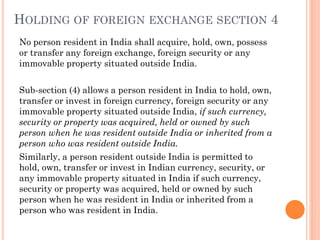 HOLDING OF FOREIGN EXCHANGE SECTION 4
No person resident in India shall acquire, hold, own, possess
or transfer any foreign exchange, foreign security or any
immovable property situated outside India.
Sub-section (4) allows a person resident in India to hold, own,
transfer or invest in foreign currency, foreign security or any
immovable property situated outside India, if such currency,
security or property was acquired, held or owned by such
person when he was resident outside India or inherited from a
person who was resident outside India.
Similarly, a person resident outside India is permitted to
hold, own, transfer or invest in Indian currency, security, or
any immovable property situated in India if such currency,
security or property was acquired, held or owned by such
person when he was resident in India or inherited from a
person who was resident in India.
 