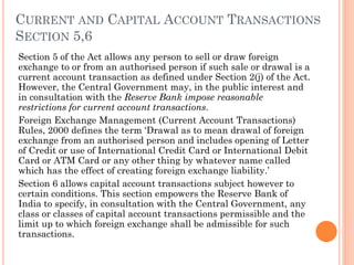 CURRENT AND CAPITAL ACCOUNT TRANSACTIONS
SECTION 5,6
Section 5 of the Act allows any person to sell or draw foreign
exchange to or from an authorised person if such sale or drawal is a
current account transaction as defined under Section 2(j) of the Act.
However, the Central Government may, in the public interest and
in consultation with the Reserve Bank impose reasonable
restrictions for current account transactions.
Foreign Exchange Management (Current Account Transactions)
Rules, 2000 defines the term ‘Drawal as to mean drawal of foreign
exchange from an authorised person and includes opening of Letter
of Credit or use of International Credit Card or International Debit
Card or ATM Card or any other thing by whatever name called
which has the effect of creating foreign exchange liability.’
Section 6 allows capital account transactions subject however to
certain conditions. This section empowers the Reserve Bank of
India to specify, in consultation with the Central Government, any
class or classes of capital account transactions permissible and the
limit up to which foreign exchange shall be admissible for such
transactions.
 