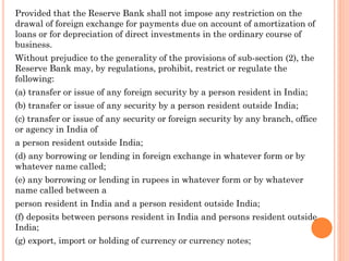 Provided that the Reserve Bank shall not impose any restriction on the
drawal of foreign exchange for payments due on account of amortization of
loans or for depreciation of direct investments in the ordinary course of
business.
Without prejudice to the generality of the provisions of sub-section (2), the
Reserve Bank may, by regulations, prohibit, restrict or regulate the
following:
(a) transfer or issue of any foreign security by a person resident in India;
(b) transfer or issue of any security by a person resident outside India;
(c) transfer or issue of any security or foreign security by any branch, office
or agency in India of
a person resident outside India;
(d) any borrowing or lending in foreign exchange in whatever form or by
whatever name called;
(e) any borrowing or lending in rupees in whatever form or by whatever
name called between a
person resident in India and a person resident outside India;
(f) deposits between persons resident in India and persons resident outside
India;
(g) export, import or holding of currency or currency notes;
 
