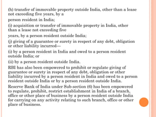 (h) transfer of immovable property outside India, other than a lease
not exceeding five years, by a
person resident in India;
(i) acquisition or transfer of immovable property in India, other
than a lease not exceeding five
years, by a person resident outside India;
(j) giving of a guarantee or surety in respect of any debt, obligation
or other liability incurred—
(i) by a person resident in India and owed to a person resident
outside India; or
(ii) by a person resident outside India.
RBI has also been empowered to prohibit or regulate giving of
guarantee or surety in respect of any debt, obligation or other
liability incurred by a person resident in India and owed to a person
resident outside India or by a person resident outside India.
Reserve Bank of India under Sub-section (6) has been empowered
to regulate, prohibit, restrict establishment in India of a branch,
office or other place of business by a person resident outside India
for carrying on any activity relating to such branch, office or other
place of business.
 