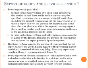 EXPORT OF GOODS AND SERVICES SECTION 7
(1) Every exporter of goods shall -
(1) furnish to the Reserve Bank or to such other authority a
declaration in such form and in such manner as may be
specified, containing true and correct material particulars,
including the amount representing the full export value or, if
the full export value of the goods is not ascertainable at the
time of export, the value which the exporter, having regard to
the prevailing market conditions, expects to receive on the sale
of the goods in a market outside India;
(2) furnish to the Reserve Bank such other information as may be
required by the Reserve Bank for the purpose of ensuring the
realisation of the export proceeds by such exporter.
(2) The Reserve Bank may, for the purpose of ensuring that the full
export value of the goods, having regard to the prevailing market
conditions, is received without any delay, direct any exporter to
comply with such requirements as it deems fit.
(3) Every exporter of services shall furnish to the Reserve Bank or to
such other authorities a declaration in such form and in such
manner as may be specified, containing the true and correct
material particulars in relation to payment for such services.
 