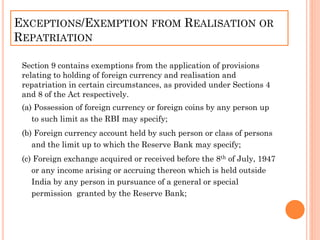 EXCEPTIONS/EXEMPTION FROM REALISATION OR
REPATRIATION
Section 9 contains exemptions from the application of provisions
relating to holding of foreign currency and realisation and
repatriation in certain circumstances, as provided under Sections 4
and 8 of the Act respectively.
(a) Possession of foreign currency or foreign coins by any person up
to such limit as the RBI may specify;
(b) Foreign currency account held by such person or class of persons
and the limit up to which the Reserve Bank may specify;
(c) Foreign exchange acquired or received before the 8th of July, 1947
or any income arising or accruing thereon which is held outside
India by any person in pursuance of a general or special
permission granted by the Reserve Bank;
 