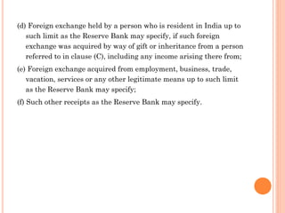 (d) Foreign exchange held by a person who is resident in India up to
such limit as the Reserve Bank may specify, if such foreign
exchange was acquired by way of gift or inheritance from a person
referred to in clause (C), including any income arising there from;
(e) Foreign exchange acquired from employment, business, trade,
vacation, services or any other legitimate means up to such limit
as the Reserve Bank may specify;
(f) Such other receipts as the Reserve Bank may specify.
 
