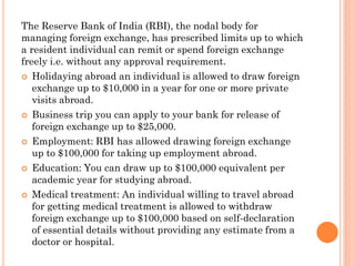 The Reserve Bank of India (RBI), the nodal body for
managing foreign exchange, has prescribed limits up to which
a resident individual can remit or spend foreign exchange
freely i.e. without any approval requirement.
 Holidaying abroad an individual is allowed to draw foreign
exchange up to $10,000 in a year for one or more private
visits abroad.
 Business trip you can apply to your bank for release of
foreign exchange up to $25,000.
 Employment: RBI has allowed drawing foreign exchange
up to $100,000 for taking up employment abroad.
 Education: You can draw up to $100,000 equivalent per
academic year for studying abroad.
 Medical treatment: An individual willing to travel abroad
for getting medical treatment is allowed to withdraw
foreign exchange up to $100,000 based on self-declaration
of essential details without providing any estimate from a
doctor or hospital.
 