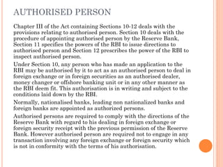 AUTHORISED PERSON
Chapter III of the Act containing Sections 10-12 deals with the
provisions relating to authorised person. Section 10 deals with the
procedure of appointing authorised person by the Reserve Bank,
Section 11 specifies the powers of the RBI to issue directions to
authorised person and Section 12 prescribes the power of the RBI to
inspect authorised person.
Under Section 10, any person who has made an application to the
RBI may be authorised by it to act as an authorised person to deal in
foreign exchange or in foreign securities as an authorised dealer,
money changer or offshore banking unit or in any other manner as
the RBI deem fit. This authorisation is in writing and subject to the
conditions laid down by the RBI.
Normally, nationalised banks, leading non nationalized banks and
foreign banks are appointed as authorized persons.
Authorised persons are required to comply with the directions of the
Reserve Bank with regard to his dealing in foreign exchange or
foreign security receipt with the previous permission of the Reserve
Bank. However authorised person are required not to engage in any
transaction involving any foreign exchange or foreign security which
is not in conformity with the terms of his authorisation.
 
