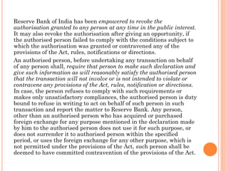 Reserve Bank of India has been empowered to revoke the
authorisation granted to any person at any time in the public interest.
It may also revoke the authorisation after giving an opportunity, if
the authorised person failed to comply with the conditions subject to
which the authorisation was granted or contravened any of the
provisions of the Act, rules, notifications or directions.
An authorised person, before undertaking any transaction on behalf
of any person shall, require that person to make such declaration and
give such information as will reasonably satisfy the authorised person
that the transaction will not involve or is not intended to violate or
contravene any provisions of the Act, rules, notification or directions.
In case, the person refuses to comply with such requirements or
makes only unsatisfactory compliances, the authorised person is duty
bound to refuse in writing to act on behalf of such person in such
transaction and report the matter to Reserve Bank. Any person,
other than an authorised person who has acquired or purchased
foreign exchange for any purpose mentioned in the declaration made
by him to the authorised person does not use it for such purpose, or
does not surrender it to authorised person within the specified
period, or uses the foreign exchange for any other purpose, which is
not permitted under the provisions of the Act, such person shall be
deemed to have committed contravention of the provisions of the Act.
 