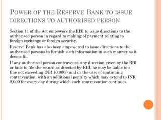 POWER OF THE RESERVE BANK TO ISSUE
DIRECTIONS TO AUTHORISED PERSON
Section 11 of the Act empowers the RBI to issue directions to the
authorised person in regard to making of payment relating to
foreign exchange or foreign security.
Reserve Bank has also been empowered to issue directions to the
authorised persons to furnish such information in such manner as it
deems fit.
If any authorised person contravenes any direction given by the RBI
or fails to file the return as directed by RBI, he may be liable to a
fine not exceeding INR 10,000/- and in the case of continuing
contravention, with an additional penalty which may extend to INR
2,000 for every day during which such contravention continues.
 