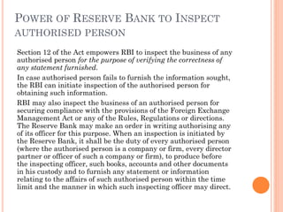 POWER OF RESERVE BANK TO INSPECT
AUTHORISED PERSON
Section 12 of the Act empowers RBI to inspect the business of any
authorised person for the purpose of verifying the correctness of
any statement furnished.
In case authorised person fails to furnish the information sought,
the RBI can initiate inspection of the authorised person for
obtaining such information.
RBI may also inspect the business of an authorised person for
securing compliance with the provisions of the Foreign Exchange
Management Act or any of the Rules, Regulations or directions.
The Reserve Bank may make an order in writing authorising any
of its officer for this purpose. When an inspection is initiated by
the Reserve Bank, it shall be the duty of every authorised person
(where the authorised person is a company or firm, every director
partner or officer of such a company or firm), to produce before
the inspecting officer, such books, accounts and other documents
in his custody and to furnish any statement or information
relating to the affairs of such authorised person within the time
limit and the manner in which such inspecting officer may direct.
 