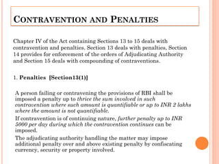 CONTRAVENTION AND PENALTIES
Chapter IV of the Act containing Sections 13 to 15 deals with
contravention and penalties. Section 13 deals with penalties, Section
14 provides for enforcement of the orders of Adjudicating Authority
and Section 15 deals with compounding of contraventions.
1. Penalties [Section13(1)]
A person failing or contravening the provisions of RBI shall be
imposed a penalty up to thrice the sum involved in such
contravention where such amount is quantifiable or up to INR 2 lakhs
where the amount is not quantifiable.
If contravention is of continuing nature, further penalty up to INR
5000 per day during which the contravention continues can be
imposed.
The adjudicating authority handling the matter may impose
additional penalty over and above existing penalty by confiscating
currency, security or property involved.
 