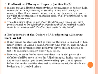 2. Confiscation of Money or Property [Section 13 (2)]
 In case the Adjudicating Authority finds contravention to Section 13 in
connection with any currency or security or any other money or
property, then that currency, security or any other money or property
on which the contravention has taken place, shall be confiscated by the
Central Government.
 The adjudging authority may direct the defaulting person that such
property shall be brought back into India or shall be retained outside
India in accordance with the directions made in this behalf.
3. Enforcement of the Orders of Adjudicating Authority
[Section 14]
 If any person fails to make full payment of the penalty imposed on him
under section 13 within a period of ninety days from the date on which
the notice for payment of such penalty is served on him, he shall be
liable to civil imprisonment under this section.
 However, no order for the arrest and detention in civil prison of a
defaulter shall be made unless the Adjudicating Authority has issued
and served a notice upon the defaulter calling upon him to appear
before him on the specified date and to show cause why he should not
be detained in the civil prison.
 