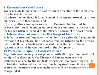 8. Execution of Certificate :
Every person detained in the civil prison in execution of the certificate
may be so detained,—
(a) where the certificate is for a demand of an amount exceeding rupees
one crore , up to three years, and
(b) in any other case, up to six months: Provided that he shall be
released from such detention on the amount mentioned in the warrant
for his detention being paid to the officer-in-charge of the civil prison.
9.Release does not Amount to Discharge of Liability :
A defaulter released from detention under this section shall not, merely
by reason of his release, be discharged from his liability for the arrears,
but he shall not be liable to be arrested under the certificate in
execution of which he was detained in the civil prison.
10.Power to Compound Contravention :
Any contravention may be compounded with 180 days from the date of
receipt of application by the Director of Enforcement or other
authorised officers by the Central Government. No proceeding shall be
initiated or continued, as the case may be, against committing such
contravention under that section, in respect of the contravention so
compounded.
 