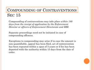 COMPOUNDING OF CONTRAVENTIONS
SEC 15
Compounding of contraventions may take place within 180
days from the receipt of application by the Enforcement
Director or officers of Enforcement Directorate and RBI.
Separate proceedings need not be initiated in case of
compounding offences.
Exceptions to compounding may arise if in case the amount is
non quantifiable, appeal has been filed, act of contravention
has been repeated within a span of 3 years or if fee has been
deported with the authority within 15 days from the date of
order.
 