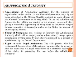 ADJUDICATING AUTHORITY
 Appointment of Adjudicating Authority: For the purpose of
adjudication under section 13, the Central Government may, by an
order published in the Official Gazette, appoint as many officers of
the Central Government as it may think fit, as the Adjudicating
Authorities for holding an inquiry in the manner prescribed after
giving a reasonable opportunity of being heard to the person alleged
to have committed contravention under section 13 for the purpose of
imposing any penalty.
 Filing of Complaint and Holding an Enquiry: No Adjudicating
Authority shall hold an enquiry under sub-section (1) except upon a
complaint in writing made by any officer authorized by a general or
special order by the Central Government.
 Right to take Legal Assistance: The said person, who has
contravened the provisions of the act, may appear either in person or
take the assistance of a legal practitioner or a chartered accountant
of his choice for presenting his case before the Adjudicating
Authority.
 