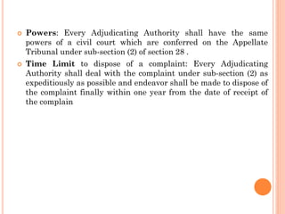  Powers: Every Adjudicating Authority shall have the same
powers of a civil court which are conferred on the Appellate
Tribunal under sub-section (2) of section 28 .
 Time Limit to dispose of a complaint: Every Adjudicating
Authority shall deal with the complaint under sub-section (2) as
expeditiously as possible and endeavor shall be made to dispose of
the complaint finally within one year from the date of receipt of
the complain
 