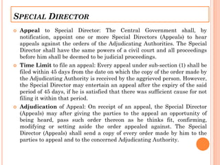 SPECIAL DIRECTOR
 Appeal to Special Director: The Central Government shall, by
notification, appoint one or more Special Directors (Appeals) to hear
appeals against the orders of the Adjudicating Authorities. The Special
Director shall have the same powers of a civil court and all proceedings
before him shall be deemed to be judicial proceedings.
 Time Limit to file an appeal: Every appeal under sub-section (1) shall be
filed within 45 days from the date on which the copy of the order made by
the Adjudicating Authority is received by the aggrieved person. However,
the Special Director may entertain an appeal after the expiry of the said
period of 45 days, if he is satisfied that there was sufficient cause for not
filing it within that period.
 Adjudication of Appeal: On receipt of an appeal, the Special Director
(Appeals) may after giving the parties to the appeal an opportunity of
being heard, pass such order thereon as he thinks fit, confirming,
modifying or setting aside the order appealed against. The Special
Director (Appeals) shall send a copy of every order made by him to the
parties to appeal and to the concerned Adjudicating Authority.
 