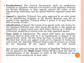  Establishment: The Central Government shall, by notification,
establish an Appellate Tribunal to be known as the Appellate Tribunal
for Foreign Exchange to hear appeals against the orders of the
Adjudicating Authorities and the special Director (Appeals) under this
Act.
 Appeal to Appellate Tribunal: Any party aggrieved by an order made
by an Adjudicating Authority or the Special Directors may file an
appeal to the Appellate Tribunal within a period of 45 days from the
date of receipt of order.
 Adjudication of Appeal: On receipt of an appeal under sub-section (1),
the Appellate Tribunal may, after giving the parties to the appeal an
opportunity of being heard, pass such orders thereon as it thinks fit,
confirming, modifying or setting aside the order appealed against.
 Time Limit of Adjudication: The appeal filed before the Appellate
Tribunal shall be dealt with by it as expeditiously to dispose of the
appeal finally within 180 days from the date of receipt of the appeal.
Provided that where any appeal could not be disposed of within the
said period, the Appellate Tribunal shall record its reasons in writing
for not disposing off the appeal within the said period.
Any person aggrieved with the decision of Appellate Tribunal may
file an appeal to the High Court within 60 days from the date of
communication of the decision or order of the Tribunal on any
question of law arising out of such order.
 