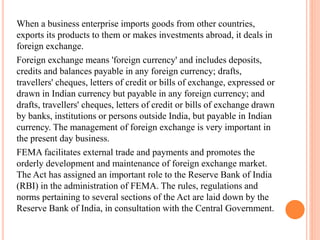 When a business enterprise imports goods from other countries,
exports its products to them or makes investments abroad, it deals in
foreign exchange.
Foreign exchange means 'foreign currency' and includes deposits,
credits and balances payable in any foreign currency; drafts,
travellers' cheques, letters of credit or bills of exchange, expressed or
drawn in Indian currency but payable in any foreign currency; and
drafts, travellers' cheques, letters of credit or bills of exchange drawn
by banks, institutions or persons outside India, but payable in Indian
currency. The management of foreign exchange is very important in
the present day business.
FEMA facilitates external trade and payments and promotes the
orderly development and maintenance of foreign exchange market.
The Act has assigned an important role to the Reserve Bank of India
(RBI) in the administration of FEMA. The rules, regulations and
norms pertaining to several sections of the Act are laid down by the
Reserve Bank of India, in consultation with the Central Government.
 