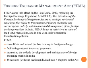 FOREIGN EXCHANGE MANAGEMENT ACT (FEMA)
FEMA came into effect on the 1st of June, 2000, replacing the
Foreign Exchange Regulation Act (FERA). The intentions of the
Foreign Exchange Management Act are to perhaps, revise and
unite laws that relate to transactions of foreign exchange and
encourage an orderly maintenance and development, of the foreign
exchange markets in India. FEMA is not as restrictive as some of
the FERA regulations, and in line with India's economic
liberalization policies.
FEMA
 consolidate and amend the law relating to foreign exchange
 facilitating external trade and payments
 promoting the orderly development and maintenance of foreign
exchange market in India
 49 sections (with sub sections) divided into 7 chapters in the Act
 
