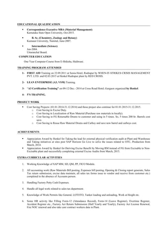 EDUCATIONAL QUALIFICATION
 Correspondence Executive MBA (Material Management)
Karnataka State Open University, Oct-2015.
 B. Sc. (Chemistry, Zoology and Botany)
Kumaun University, Nainital, June-2007.
 Intermediate (Science)
Jun-2004.
Uttaranchal Board.
COMPUTER EDUCATION
One Year Computer Course from E-Shiksha, Haldwani.
TRAINING PROGRAM ATTENDED
1- FIRST AID Training on 22.09.2011 at Sonia Hotel, Rudrapur by WHEN-IT-STRIKES CRISIS MANAGEMENT
PVT. LTD. and 02.03.2015 at Henkel Rudrapur plant by RED CROSS.
2- LEAN ENTERPRISE (A3, VSM) Training.
3- “A3 Certification Training” on 09-12 Dec.- 2014 at Cross Road Hotel, Gurgaon organized by Henkel.
4- 5’S TRAINING.
PROJECT WORK
 Cost Saving Projects: (01.01.2014-31.12.2014) and these project also continue for 01.01.2015-31.12.2015.
o Cost Saving in Excise Duty.
o Cost Saving in Localization of Raw Material (Purchase raw materials in locally).
o Cost Saving in FG Returnable Drums to customer and using in 5 times. So, 5 times 200 ltr. Barrels cost
save.
o Cost Saving in Reuse Raw Material Drums and Carboy and save new barrel and carboys cost.
ACHIEVEMENTS
 Appreciation Award by Henkel for Taking the lead for external physical verification audit at Plant and Warehouse
and Taking initiatives at sites post SAP Horizon Go Live to solve the issues related to OTC, Production from
March, 2014.
 Appreciation Award by Henkel for Deriving Excise Benefit by Moving RM instead of FG from Excisable to Non-
Excisable plant and successfully completing external Excise Audits from March, 2015.
EXTRA CURRICULAR ACTIVITIES
1. Working Knowledge of SAP MM, SD, QM, PP, FICO Module.
2. All accounting work (Raw Materials Bill posting, Expenses bill posting, Opening & Closing report generate, Sales
Tax return submission, excise data maintain, all sales tax forms issue to vendor and receive from customer etc.)
completed in the absence of Accounts person.
3. Handling Factory Petty Cash Expenses.
4. Handle all legal work related to sales tax department.
5. Knowledge of Work Permits like General, LOTOTO, Tanker loading and unloading, Work at Height etc.
6. Some HR activity like Filling Form-12 (Attendance Record), Form-14 (Leave Register), Overtime Register,
Accident Register etc., Factory Act Return Submission (Half Yearly and Yearly), Factory Act License Renewal,
Fire NOC renewal and also take care contract workers data in Plant.
 