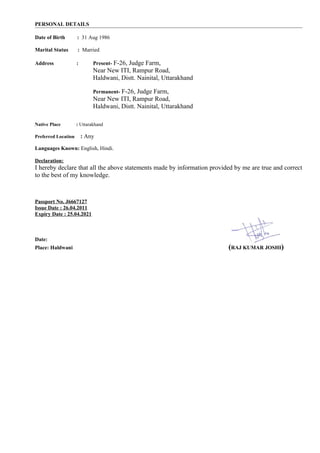 PERSONAL DETAILS
Date of Birth : 31 Aug 1986
Marital Status : Married
Address : Present- F-26, Judge Farm,
Near New ITI, Rampur Road,
Haldwani, Distt. Nainital, Uttarakhand
Permanent- F-26, Judge Farm,
Near New ITI, Rampur Road,
Haldwani, Distt. Nainital, Uttarakhand
Native Place : Uttarakhand
Preferred Location : Any
Languages Known: English, Hindi.
Declaration:
I hereby declare that all the above statements made by information provided by me are true and correct
to the best of my knowledge.
Passport No. J6667127
Issue Date : 26.04.2011
Expiry Date : 25.04.2021
Date:
Place: Haldwani (RAJ KUMAR JOSHI)
 