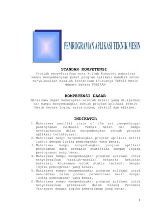 BAB VI




                STANDAR KOMPETENSI
  Setelah menyelesaikan mata kuliah Komputer mahasiswa
mampu mengembangkan paket program aplikasi mandiri untuk
menyelesaikan masalah keteknikan khususnya Teknik Mesin
                  dengan bahasa FORTRAN


                  KOMPETENSI DASAR
Mahasiswa dapat menerapkan seluruh materi yang di-ajarkan
  dan mampu mengembangkan sebuah program aplikasi Teknik
   Mesin secara logis, error prone, efektif dan efisien.


                       INDIKATOR
1. Mahasiswa memiliki state of the art pengembangan
   pemrograman   berbasis    Teknik    Mesin    dan    mampu
   menerapkannya   dalam   mengembangkan   sebuah    program
   aplikasi terintegrasi.
2. Mahasiswa mampu mengembangkan program aplikasi matrik
   lanjut dengan logika pemrograman yang benar.
3. Mahasiswa   mampu    mengembangkan    program    aplikasi
   pengolahan data berbasis statistika dengan logika
   pemrograman yang benar.
4. Mahasiswa mampu mengembangkan program aplikasi untuk
   menyelesaikan    masalah-masalah    mekanika     kekuatan
   material, khususnya untuk statis tertentu dengan
   logika pemrograman yang benar.
5. Mahasiswa mampu mengembangkan program aplikasi untuk
   memudahkan dalam proses perencanaan mesin dengan
   logika pemrograman yang benar.
6. Mahasiswa mampu mengembangkan program aplikasi untuk
   menyelesaikan    permasalah   dalam    bidang    Penomena
   Transport dengan logika pemrograman yang benar.


                                                           1
 