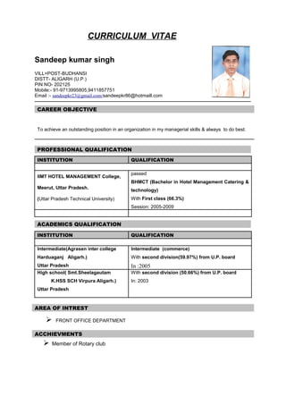 CURRICULUM VITAE
Sandeep kumar singh
VILL+POST-BUDHANSI
DISTT- ALIGARH (U.P.)
PIN NO- 202125
Mobile:- 91-9713995805,9411857751
Email :- sandeepkr23@gmail.com/sandeepkr86@hotmaill.com
CAREER OBJECTIVE
To achieve an outstanding position in an organization in my managerial skills & always to do best.
PROFESSIONAL QUALIFICATION
INSTITUTION QUALIFICATION
IIMT HOTEL MANAGEMENT College,
Meerut, Uttar Pradesh.
(Uttar Pradesh Technical University)
passed
BHMCT (Bachelor in Hotel Management Catering &
technology)
With First class (66.3%)
Session: 2005-2009
ACADEMICS QUALIFICATION
INSTITUTION QUALIFICATION
Intermediate(Agrasen inter college
Harduaganj Aligarh.)
Uttar Pradesh
Intermediate (commerce)
With second division(59.97%) from U.P. board
In :2005
High school( Smt.Sheelagautam
K.HSS SCH Virpura Aligarh.)
Uttar Pradesh
With second division (50.66%) from U.P. board
In: 2003
 FRONT OFFICE DEPARTMENT
 Member of Rotary club
AREA OF INTREST
ACCHIEVMENTS
 