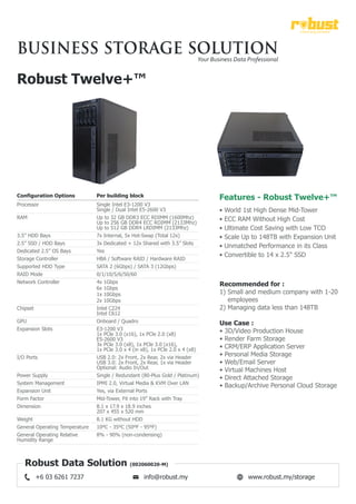 Robust Twelve+™
Configuration Options Per building block
Single Intel E3-1200 V3
Single / Dual Intel E5-2600 V3
Up to 32 GB DDR3 ECC RDIMM (1600Mhz)
Up to 256 GB DDR4 ECC RDIMM (2133Mhz)
Up to 512 GB DDR4 LRDIMM (2133Mhz)
7x Internal, 5x Hot-Swap (Total 12x)
3x Dedicated + 12x Shared with 3.5” Slots
Yes
HBA / Software RAID / Hardware RAID
SATA 2 (6Gbps) / SATA 3 (12Gbps)
0/1/10/5/6/50/60
4x 1Gbps
6x 1Gbps
1x 10Gbps
2x 10Gbps
Intel C224
Intel C612
Onboard / Quadro
E3-1200 V3
1x PCle 3.0 (x16), 1x PCle 2.0 (x8)
E5-2600 V3
3x PCle 3.0 (x8), 1x PCle 3.0 (x16),
1x PCle 3.0 x 4 (in x8), 1x PCle 2.0 x 4 (x8)
USB 2.0: 2x Front, 2x Rear, 2x via Header
USB 3.0: 2x Front, 2x Rear, 1x via Header
Optional: Audio In/Out
Single / Redundant (80-Plus Gold / Platinum)
IPMI 2.0, Virtual Media & KVM Over LAN
Yes, via External Ports
Mid-Tower, Fit into 19” Rack with Tray
8.1 x 17.9 x 18.9 inches
207 x 455 x 520 mm
8.1 KG without HDD
10ºC - 35ºC (50ºF - 95ºF)
8% - 90% (non-condensing)
Processor
RAM
3.5” HDD Bays
2.5” SSD / HDD Bays
Dedicated 2.5” OS Bays
Storage Controller
Supported HDD Type
RAID Mode
Network Controller
Chipset
GPU
Expansion Slots
I/O Ports
Power Supply
System Management
Expansion Unit
Form Factor
Dimension
Weight
General Operating Temperature
General Operating Relative
Humidity Range
Recommended for :
1) Small and medium company with 1-20
employees
2) Managing data less than 148TB
Use Case :
• 3D/Video Production House
• Render Farm Storage
• CRM/ERP Application Server
• Personal Media Storage
• Web/Email Server
• Virtual Machines Host
• Direct Attached Storage
• Backup/Archive Personal Cloud Storage
a best way forward
business storage solutionYour Business Data Professional
Robust Data Solution (002060020-M)
www.robust.my/storageinfo@robust.my+6 03 6261 7237
Features - Robust Twelve+™
• World 1st High Dense Mid-Tower
• ECC RAM Without High Cost
• Ultimate Cost Saving with Low TCO
• Scale Up to 148TB with Expansion Unit
• Unmatched Performance in its Class
• Convertible to 14 x 2.5" SSD
 