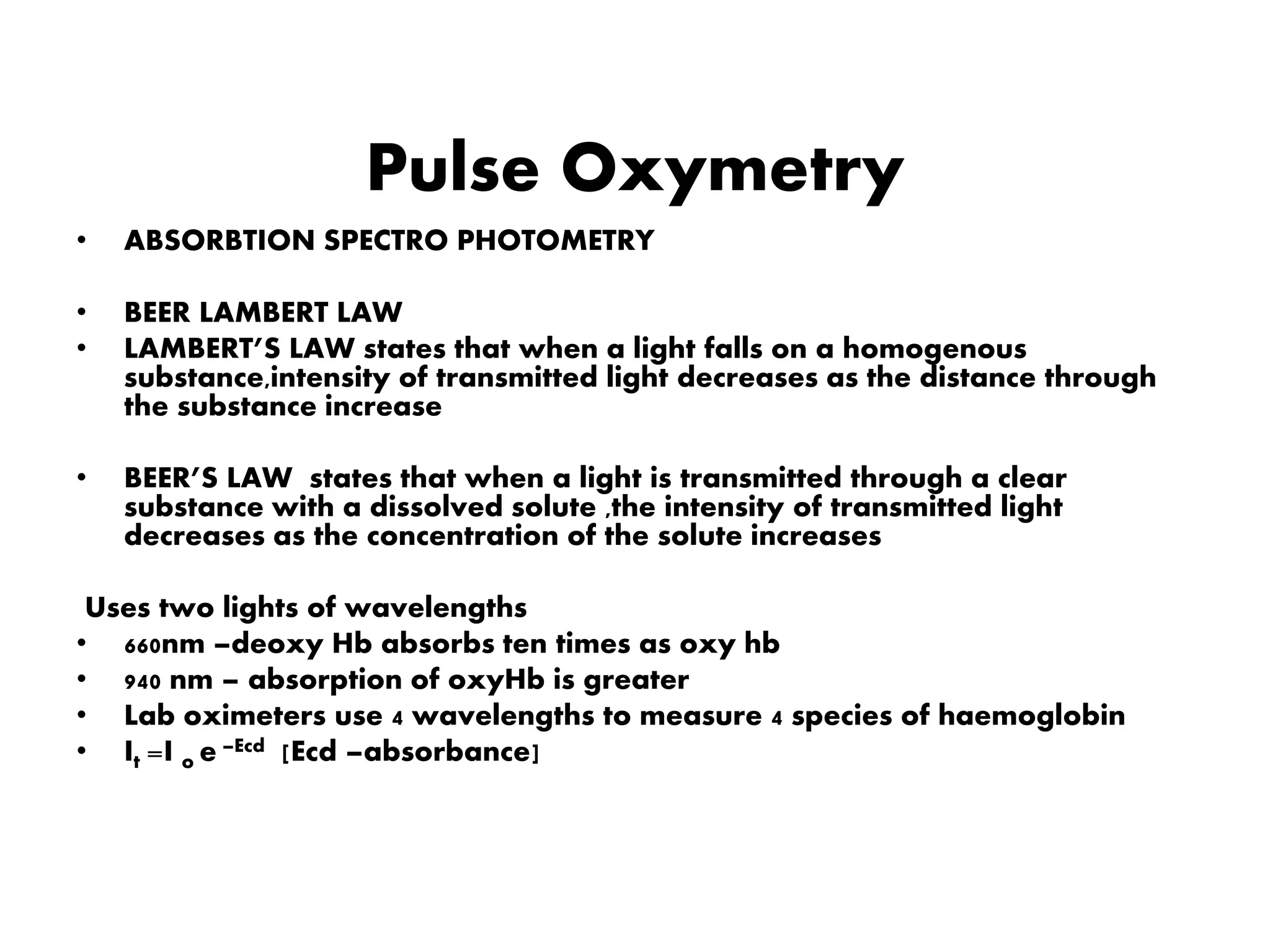 Pulse Oxymetry
• ABSORBTION SPECTRO PHOTOMETRY
• BEER LAMBERT LAW
• LAMBERT’S LAW states that when a light falls on a homogenous
substance,intensity of transmitted light decreases as the distance through
the substance increase
• BEER’S LAW states that when a light is transmitted through a clear
substance with a dissolved solute ,the intensity of transmitted light
decreases as the concentration of the solute increases
Uses two lights of wavelengths
• 660nm –deoxy Hb absorbs ten times as oxy hb
• 940 nm – absorption of oxyHb is greater
• Lab oximeters use 4 wavelengths to measure 4 species of haemoglobin
• It =I o e –Ecd [Ecd –absorbance]
 