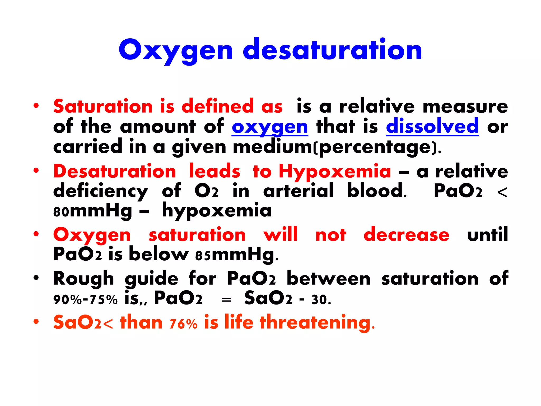 Oxygen desaturation
• Saturation is defined as is a relative measure
of the amount of oxygen that is dissolved or
carried in a given medium(percentage).
• Desaturation leads to Hypoxemia – a relative
deficiency of O2 in arterial blood. PaO2 <
80mmHg – hypoxemia
• Oxygen saturation will not decrease until
PaO2 is below 85mmHg.
• Rough guide for PaO2 between saturation of
90%-75% is,, PaO2 = SaO2 - 30.
• SaO2< than 76% is life threatening.
 