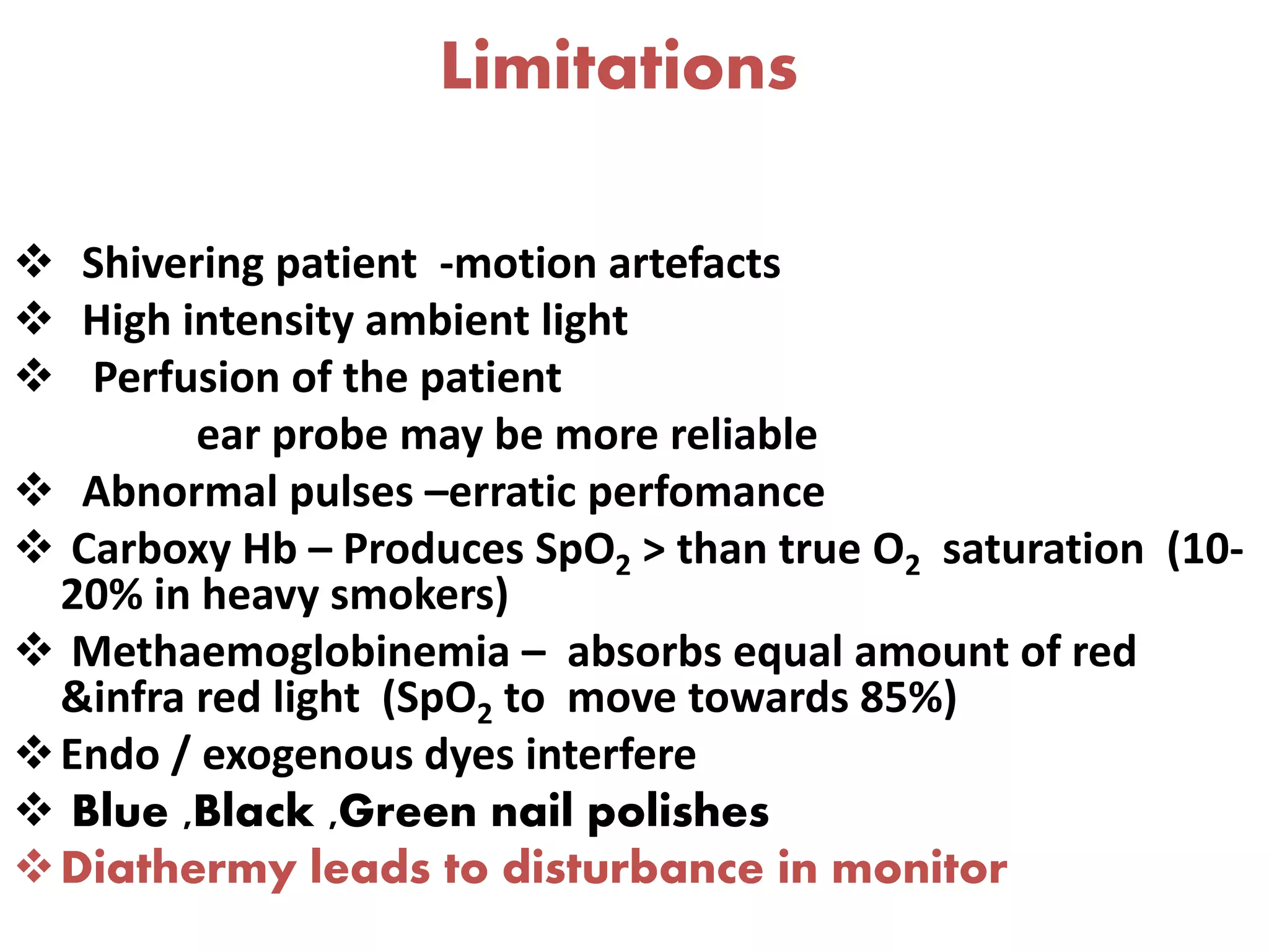 Limitations
 Shivering patient -motion artefacts
 High intensity ambient light
 Perfusion of the patient
ear probe may be more reliable
 Abnormal pulses –erratic perfomance
 Carboxy Hb – Produces SpO2 > than true O2 saturation (10-
20% in heavy smokers)
 Methaemoglobinemia – absorbs equal amount of red
&infra red light (SpO2 to move towards 85%)
Endo / exogenous dyes interfere
 Blue ,Black ,Green nail polishes
Diathermy leads to disturbance in monitor
 