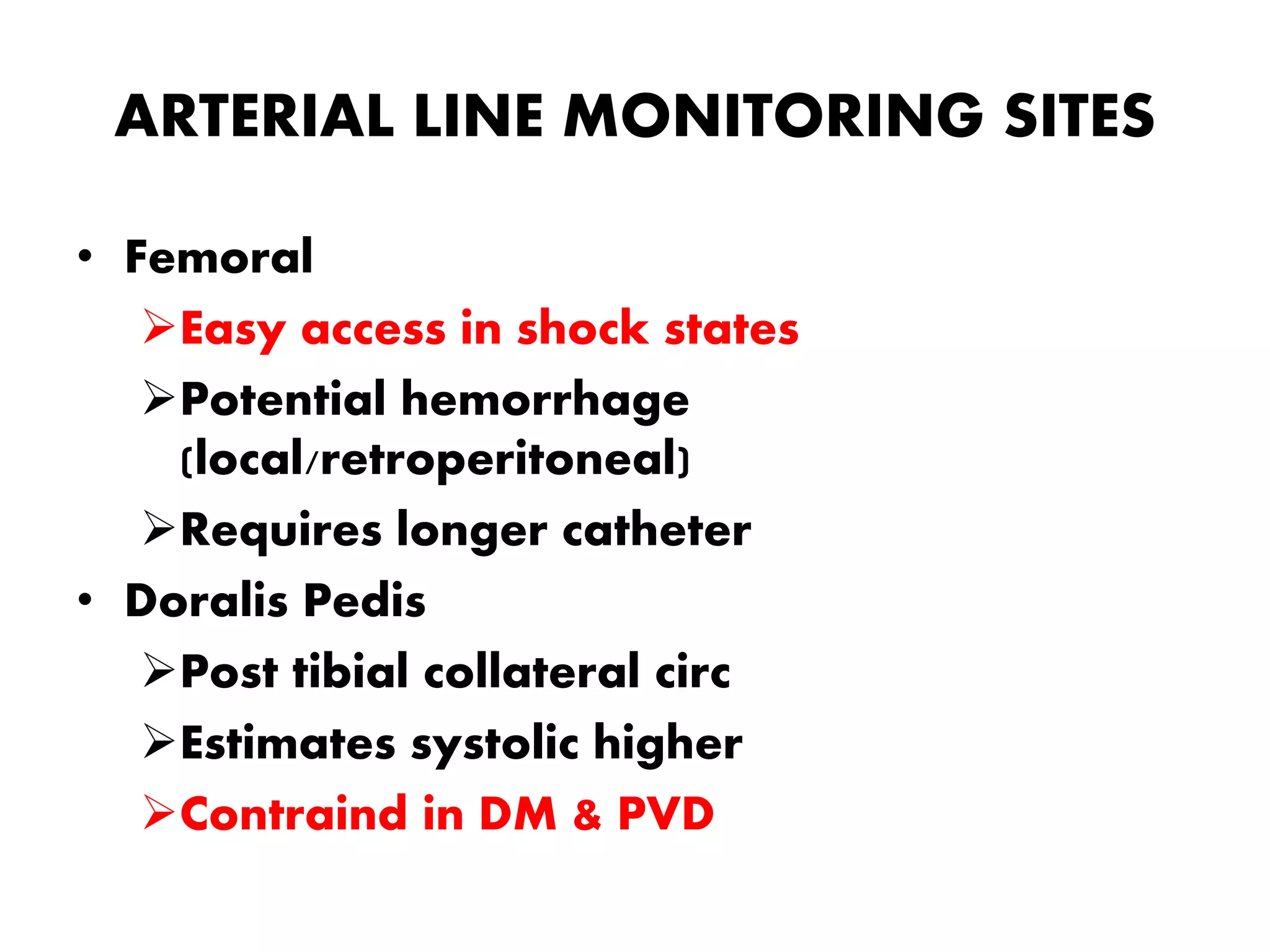 ARTERIAL LINE MONITORING SITES
• Femoral
Easy access in shock states
Potential hemorrhage
(local/retroperitoneal)
Requires longer catheter
• Doralis Pedis
Post tibial collateral circ
Estimates systolic higher
Contraind in DM & PVD
 