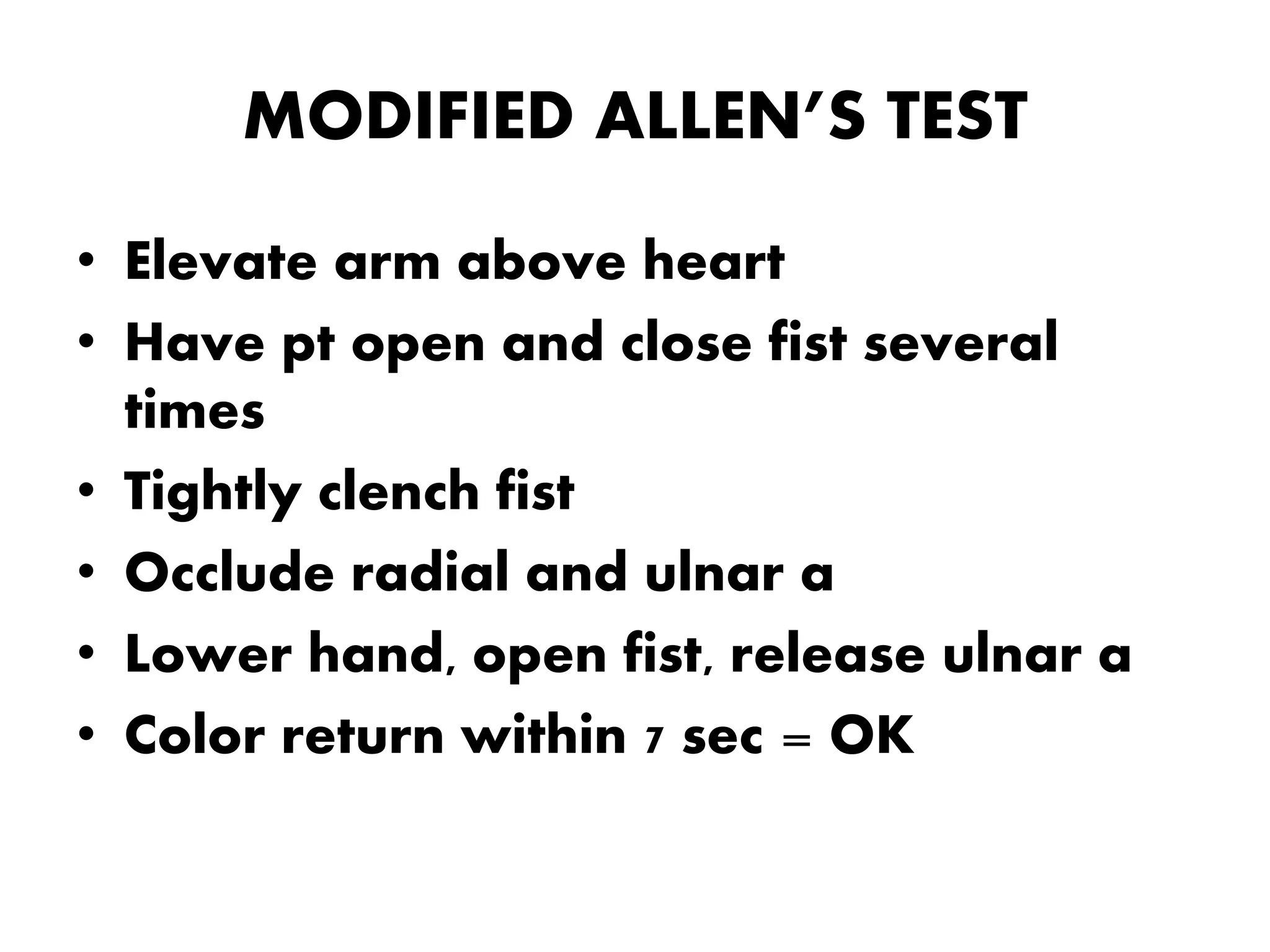 MODIFIED ALLEN’S TEST
• Elevate arm above heart
• Have pt open and close fist several
times
• Tightly clench fist
• Occlude radial and ulnar a
• Lower hand, open fist, release ulnar a
• Color return within 7 sec = OK
 
