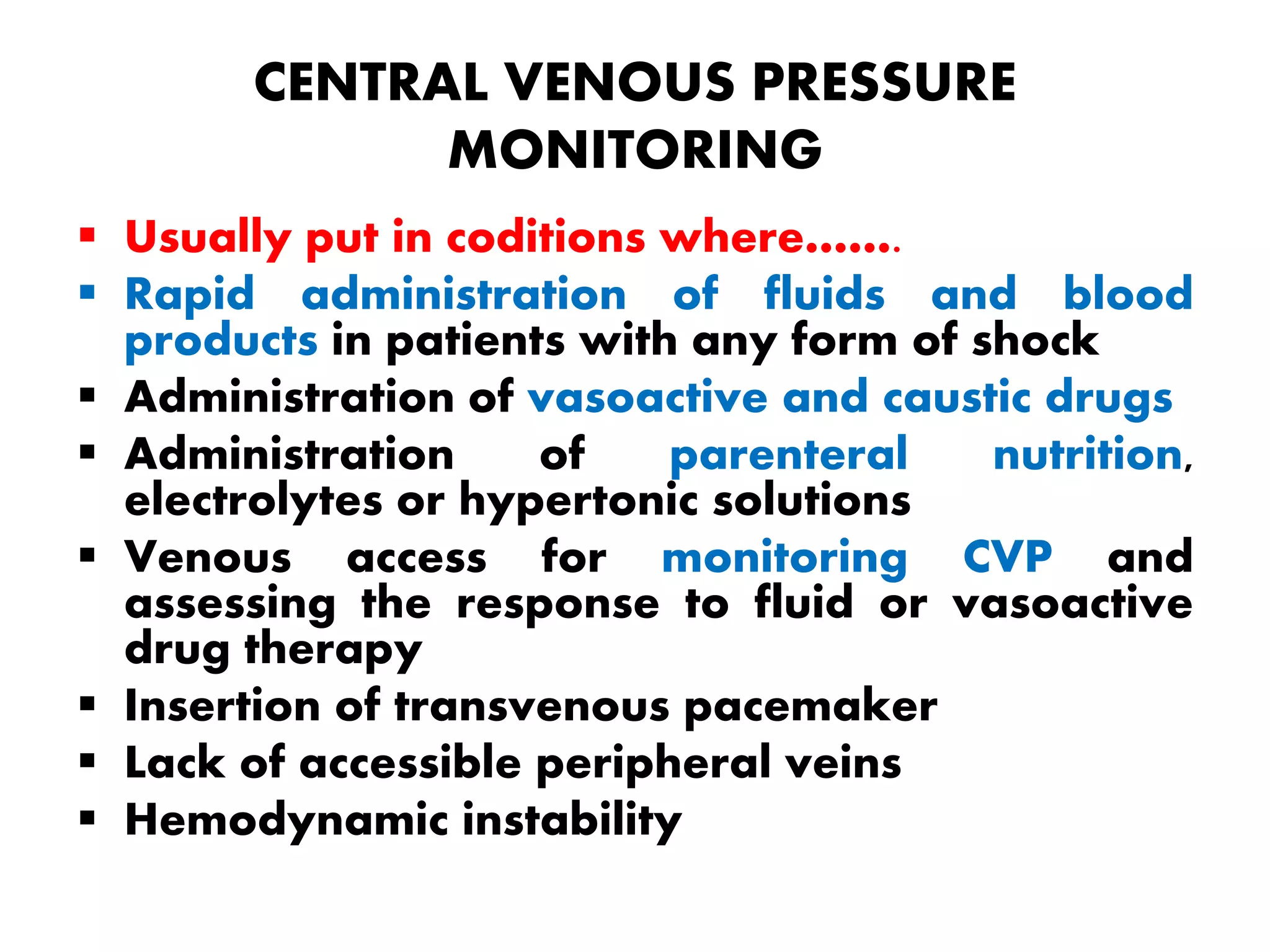CENTRAL VENOUS PRESSURE
MONITORING
 Usually put in coditions where…….
 Rapid administration of fluids and blood
products in patients with any form of shock
 Administration of vasoactive and caustic drugs
 Administration of parenteral nutrition,
electrolytes or hypertonic solutions
 Venous access for monitoring CVP and
assessing the response to fluid or vasoactive
drug therapy
 Insertion of transvenous pacemaker
 Lack of accessible peripheral veins
 Hemodynamic instability
 