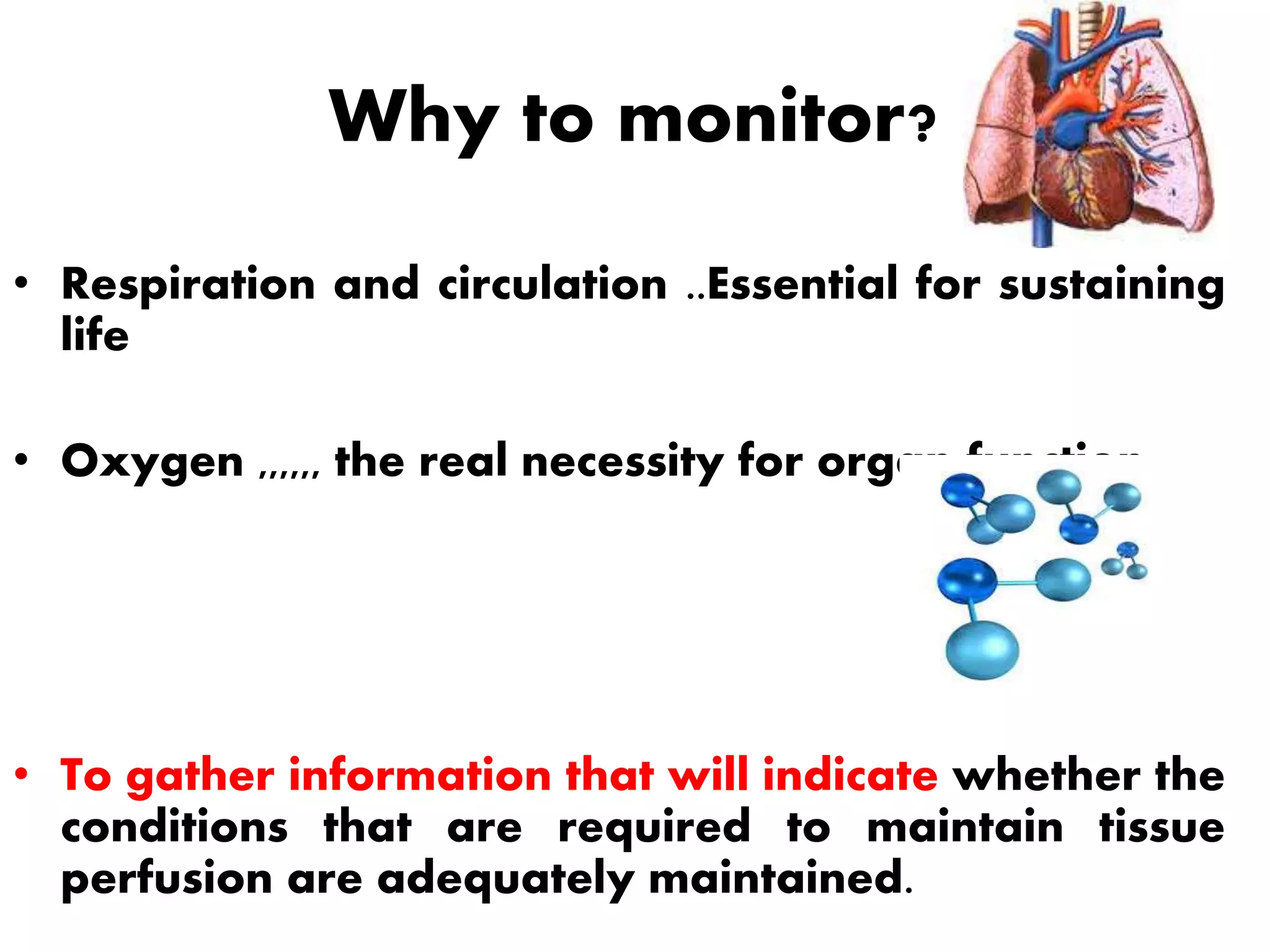Why to monitor?
• Respiration and circulation ..Essential for sustaining
life
• Oxygen ,,,,,, the real necessity for organ function
• To gather information that will indicate whether the
conditions that are required to maintain tissue
perfusion are adequately maintained.
 