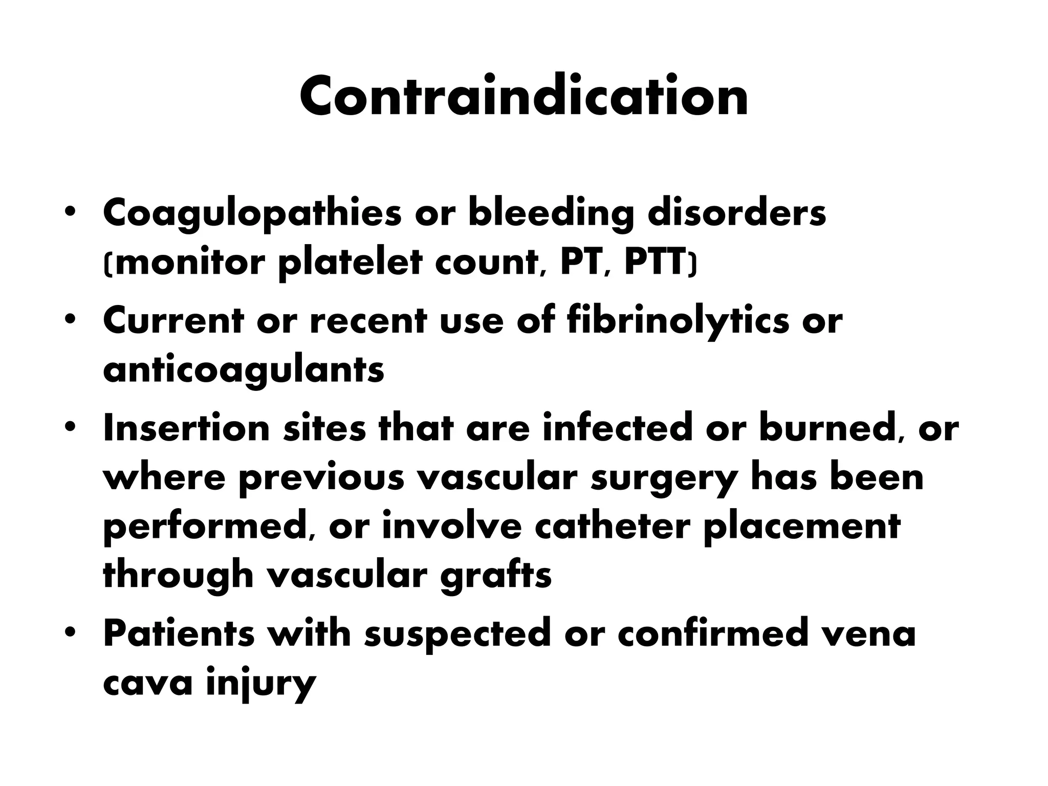 Contraindication
• Coagulopathies or bleeding disorders
(monitor platelet count, PT, PTT)
• Current or recent use of fibrinolytics or
anticoagulants
• Insertion sites that are infected or burned, or
where previous vascular surgery has been
performed, or involve catheter placement
through vascular grafts
• Patients with suspected or confirmed vena
cava injury
 