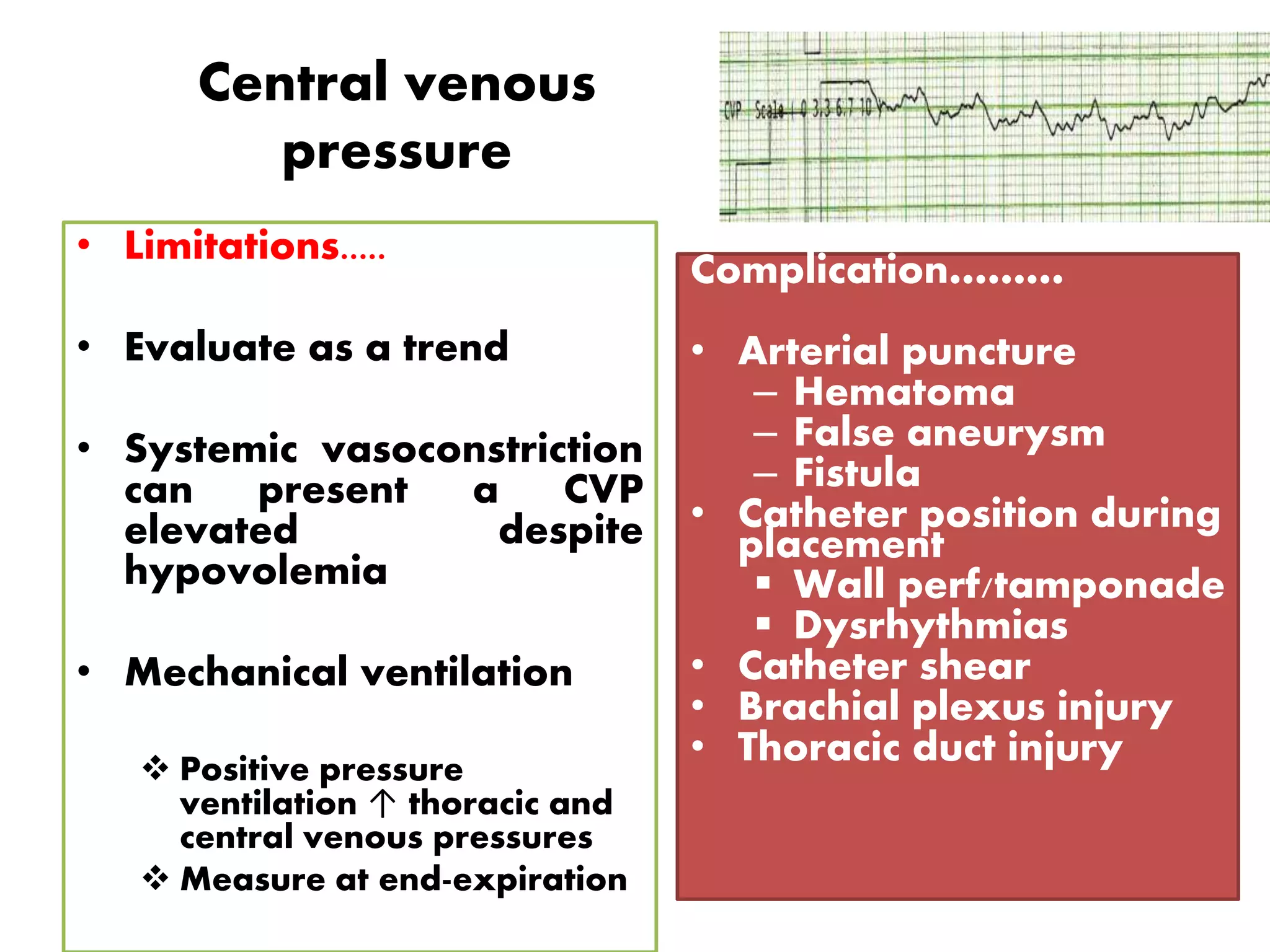 Central venous
pressure
• Limitations.....
• Evaluate as a trend
• Systemic vasoconstriction
can present a CVP
elevated despite
hypovolemia
• Mechanical ventilation
 Positive pressure
ventilation ↑ thoracic and
central venous pressures
 Measure at end-expiration
Complication………
• Arterial puncture
– Hematoma
– False aneurysm
– Fistula
• Catheter position during
placement
 Wall perf/tamponade
 Dysrhythmias
• Catheter shear
• Brachial plexus injury
• Thoracic duct injury
 