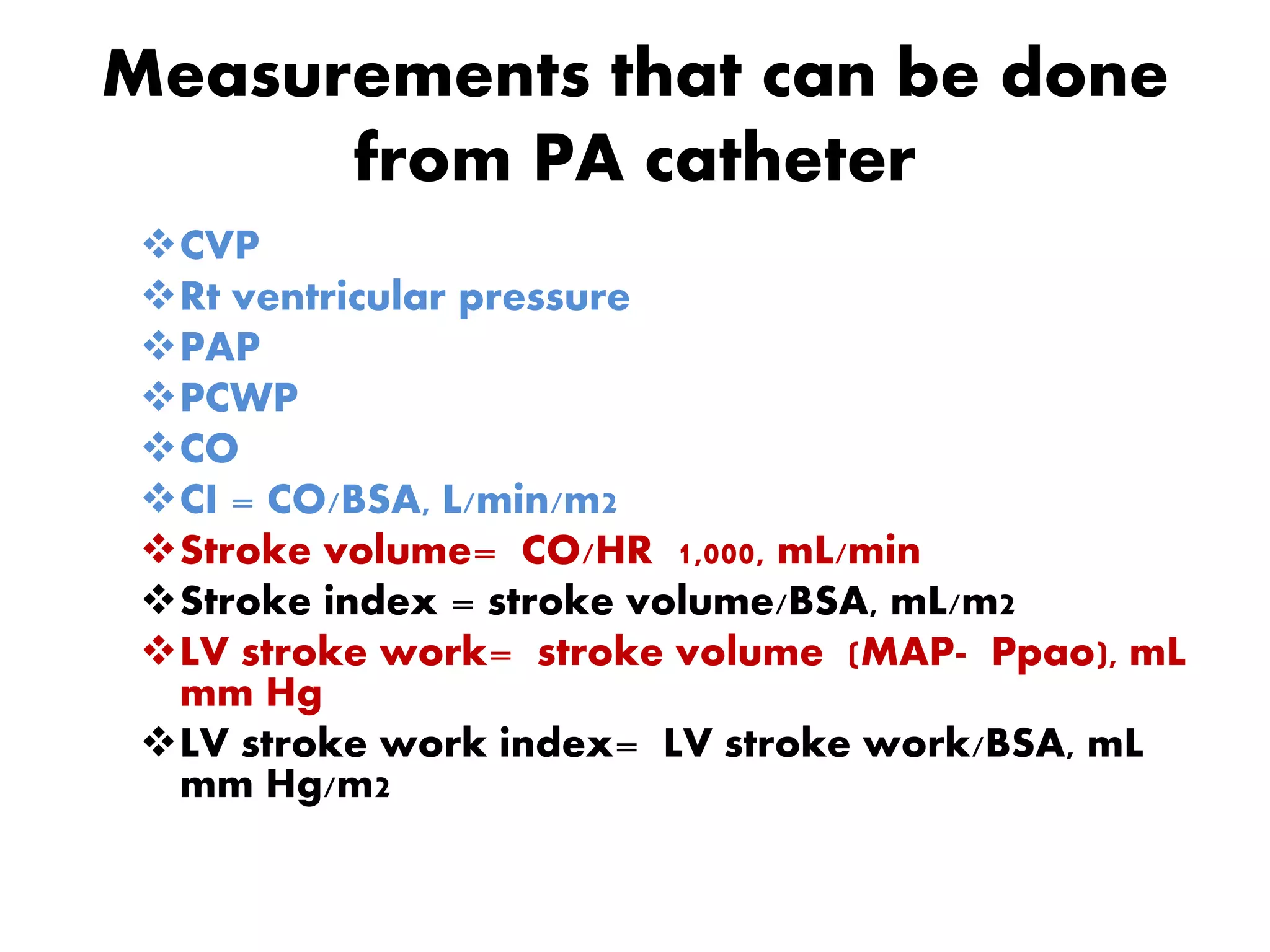 Measurements that can be done
from PA catheter
CVP
Rt ventricular pressure
PAP
PCWP
CO
CI = CO/BSA, L/min/m2
Stroke volume= CO/HR 1,000, mL/min
Stroke index = stroke volume/BSA, mL/m2
LV stroke work= stroke volume (MAP- Ppao), mL
mm Hg
LV stroke work index= LV stroke work/BSA, mL
mm Hg/m2
 