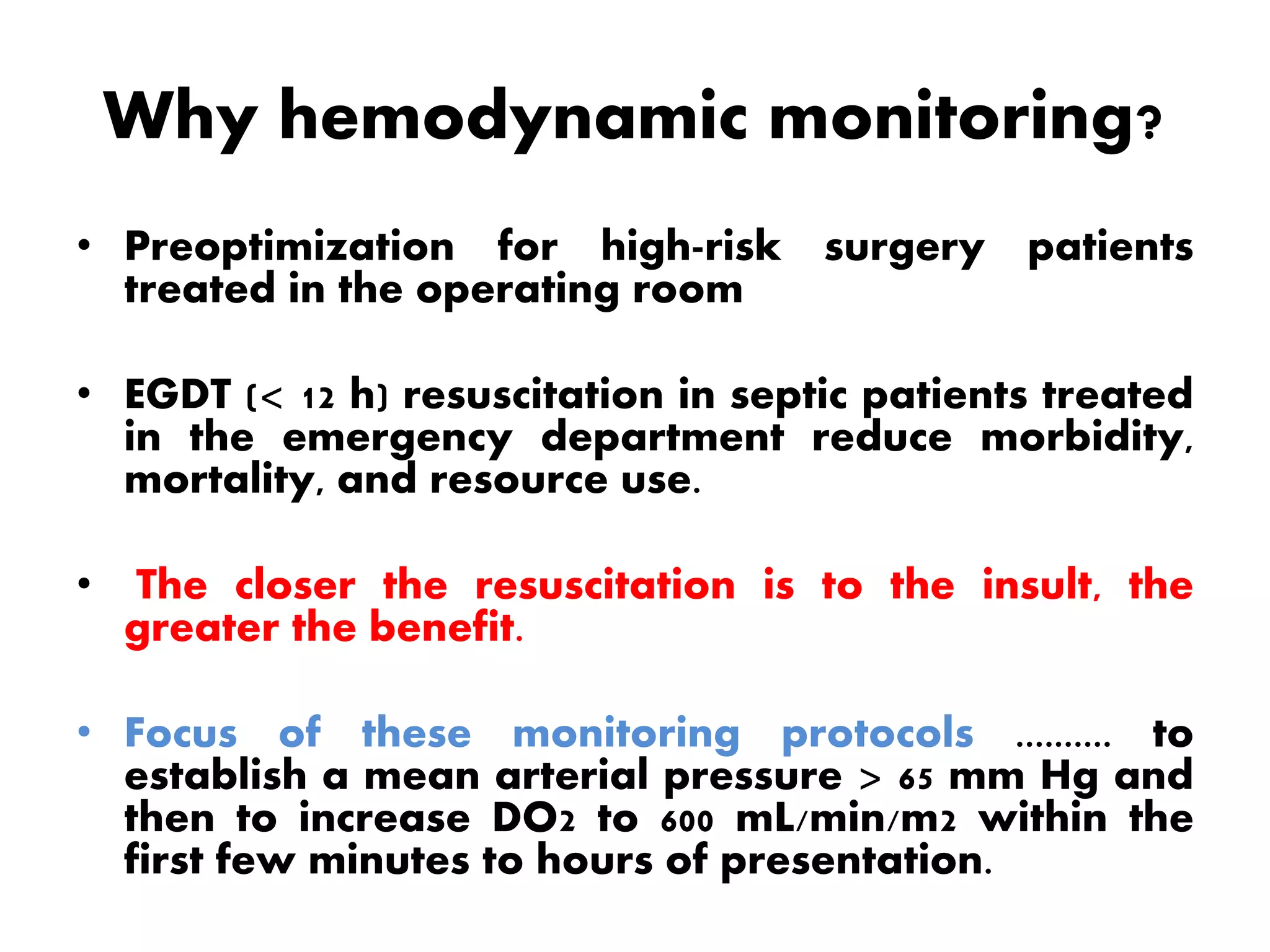 Why hemodynamic monitoring?
• Preoptimization for high-risk surgery patients
treated in the operating room
• EGDT (< 12 h) resuscitation in septic patients treated
in the emergency department reduce morbidity,
mortality, and resource use.
• The closer the resuscitation is to the insult, the
greater the benefit.
• Focus of these monitoring protocols .......... to
establish a mean arterial pressure > 65 mm Hg and
then to increase DO2 to 600 mL/min/m2 within the
first few minutes to hours of presentation.
 