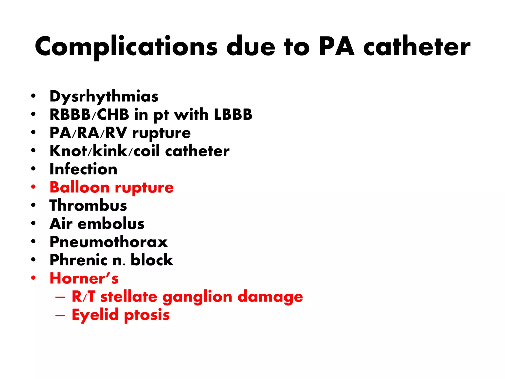 Complications due to PA catheter
• Dysrhythmias
• RBBB/CHB in pt with LBBB
• PA/RA/RV rupture
• Knot/kink/coil catheter
• Infection
• Balloon rupture
• Thrombus
• Air embolus
• Pneumothorax
• Phrenic n. block
• Horner’s
– R/T stellate ganglion damage
– Eyelid ptosis
 