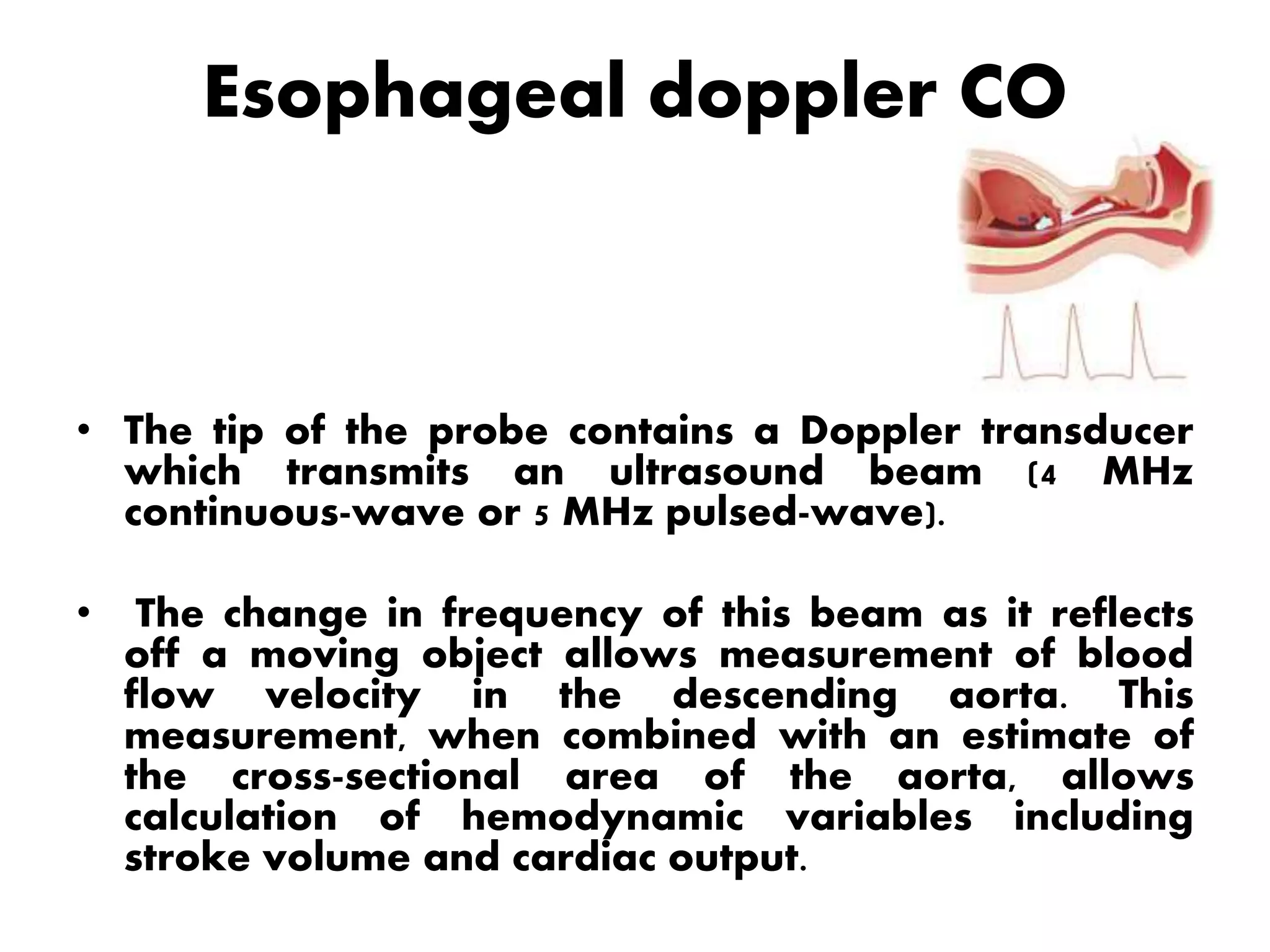 Esophageal doppler CO
• The tip of the probe contains a Doppler transducer
which transmits an ultrasound beam (4 MHz
continuous-wave or 5 MHz pulsed-wave).
• The change in frequency of this beam as it reflects
off a moving object allows measurement of blood
flow velocity in the descending aorta. This
measurement, when combined with an estimate of
the cross-sectional area of the aorta, allows
calculation of hemodynamic variables including
stroke volume and cardiac output.
 