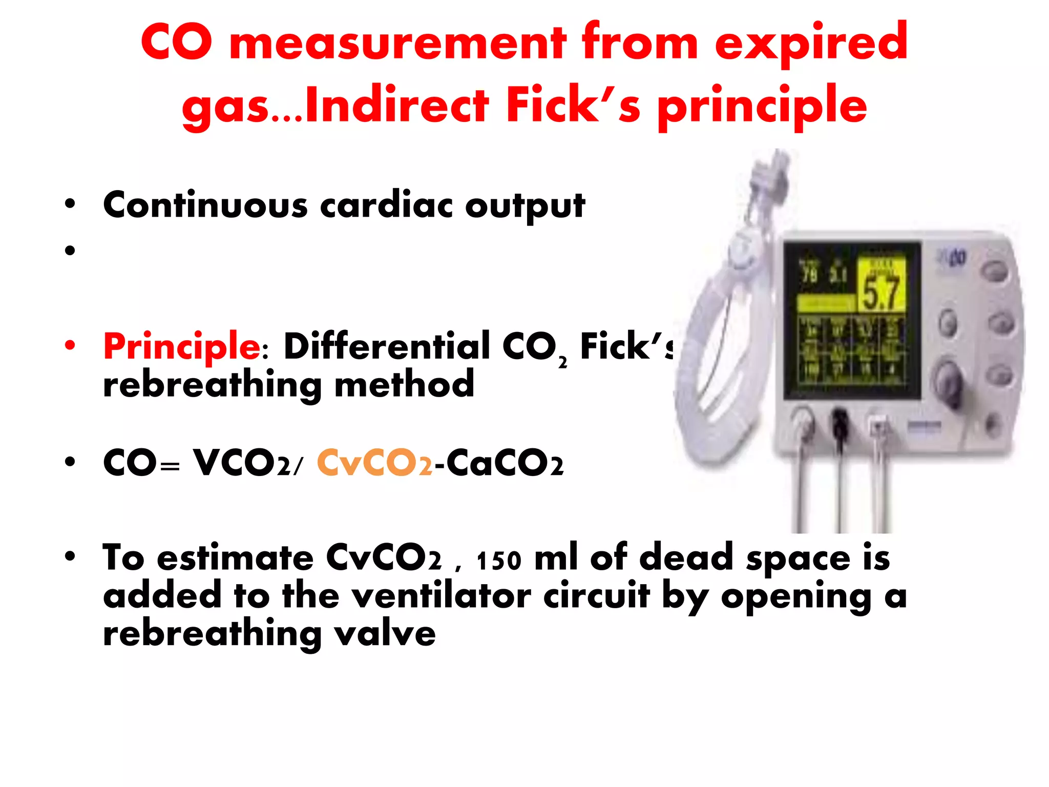CO measurement from expired
gas...Indirect Fick’s principle
• Continuous cardiac output
•
• Principle: Differential CO2 Fick’s partial
rebreathing method
• CO= VCO2/ CvCO2-CaCO2
• To estimate CvCO2 , 150 ml of dead space is
added to the ventilator circuit by opening a
rebreathing valve
 