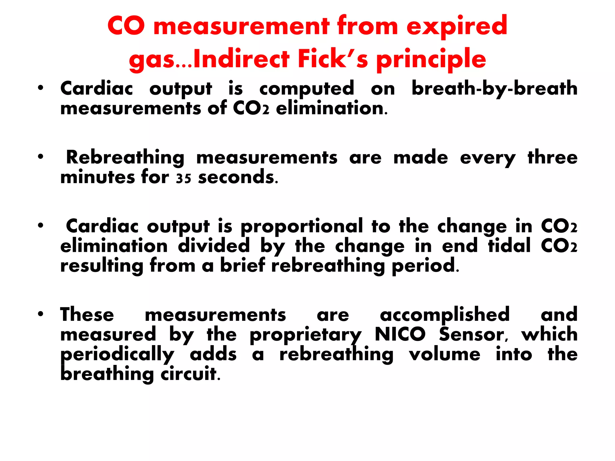 CO measurement from expired
gas...Indirect Fick’s principle
• Cardiac output is computed on breath-by-breath
measurements of CO2 elimination.
• Rebreathing measurements are made every three
minutes for 35 seconds.
• Cardiac output is proportional to the change in CO2
elimination divided by the change in end tidal CO2
resulting from a brief rebreathing period.
• These measurements are accomplished and
measured by the proprietary NICO Sensor, which
periodically adds a rebreathing volume into the
breathing circuit.
 