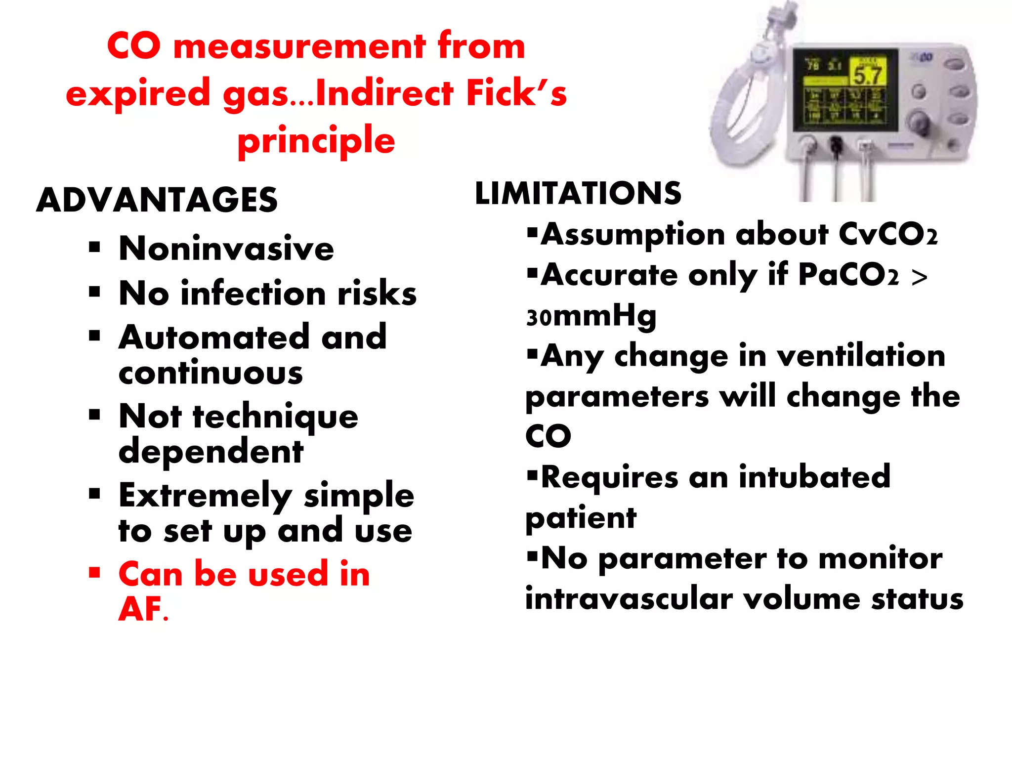 CO measurement from
expired gas...Indirect Fick’s
principle
ADVANTAGES
 Noninvasive
 No infection risks
 Automated and
continuous
 Not technique
dependent
 Extremely simple
to set up and use
 Can be used in
AF.
LIMITATIONS
Assumption about CvCO2
Accurate only if PaCO2 >
30mmHg
Any change in ventilation
parameters will change the
CO
Requires an intubated
patient
No parameter to monitor
intravascular volume status
 